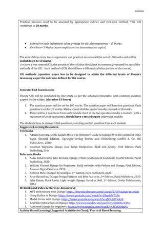 03092022
Practical Sessions need to be assessed by appropriate rubrics and viva-voce method. This will
contribute to 20 marks.
 Rubrics for each Experiment taken average for all Lab components – 15 Marks.
 Viva-Voce– 5 Marks (more emphasized on demonstration topics)
The sum of three tests, two assignments, and practical sessions will be out of 100 marks and will be
scaled down to 50 marks
(to have a less stressed CIE, the portion of the syllabus should not be common /repeated for any of the
methods of the CIE. Each method of CIE should have a different syllabus portion of the course).
CIE methods /question paper has to be designed to attain the different levels of Bloom’s
taxonomy as per the outcome defined for the course.
Semester End Examination:
Theory SEE will be conducted by University as per the scheduled timetable, with common question
papers for the subject (duration 03 hours)
1. The question paper will be set for 100 marks. The question paper will have ten questions. Each
question is set for 20 marks. Marks scored shall be proportionally reduced to 50 marks
2. There will be 2 questions from each module. Each of the two questions under a module (with a
maximum of 3 sub-questions), should have a mix of topics under that module.
The students have to answer 5 full questions, selecting one full question from each module.
Suggested Learning Resources:
Textbooks
1. Adrian Holovaty, Jacob Kaplan Moss, The Definitive Guide to Django: Web Development Done
Right, Second Edition, Springer-Verlag Berlin and Heidelberg GmbH & Co. KG
Publishers, 2009
2. Jonathan Hayward, Django Java Script Integration: AJAX and jQuery, First Edition, Pack
Publishing, 2011
Reference Books
1. Aidas Bendroraitis, Jake Kronika, Django 3 Web Development Cookbook, Fourth Edition, Packt
Publishing, 2020
2. William Vincent, Django for Beginners: Build websites with Python and Django, First Edition,
Amazon Digital Services, 2018
3. Antonio Mele, Django3 by Example, 3rd Edition, Pack Publishers, 2020
4. Arun Ravindran, Django Design Patterns and Best Practices, 2nd Edition, Pack Publishers, 2020.
5. Julia Elman, Mark Lavin, Light weight Django, David A. Bell, 1st Edition, Oreily Publications,
2014
Weblinks and Video Lectures (e-Resources):
1. MVT architecture with Django: https://freevideolectures.com/course/3700/django-tutorials
2. Using Python in Django: https://www.youtube.com/watch?v=2BqoLiMT3Ao
3. Model Forms with Django: https://www.youtube.com/watch?v=gMM1rtTwKxE
4. Real time Interactions in Django: https://www.youtube.com/watch?v=3gHmfoeZ45k
5. AJAX with Django for beginners: https://www.youtube.com/watch?v=3VaKNyjlxAU
Activity Based Learning (Suggested Activities in Class)/ Practical Based learning
 