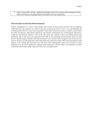 03092022
1. Real world problem solving - applying the Django framework concepts and its integration with
AJAX to develop any shopping website with admin and user dashboards.
Short Preamble on Full Stack Web Development:
Website development is a way to make people aware of the services and/or products they are offering,
understand why the products are relevant and even necessary for them to buy or use, and highlight the
striking qualities that set it apart from competitors. Other than commercial reasons, a website is also needed
for quick and dynamic information delivery for any domain. Development of a well-designed, informative,
responsive and dynamic website is need of the hour from any computer science and related engineering
graduates. Hence, they need to be augmented with skills to use technology and framework which can help
them to develop elegant websites. Full Stack developers are in need by many companies, who knows and can
develop all pieces of web application (Front End, Back End and business logic). MVT based development with
Django is the cutting-edge framework for Full Stack Web Development. Python has become an easier
language to use for many applications. Django based framework in Python helps a web developer to utilize
framework and develop rapidly responsive and secure web applications.
 