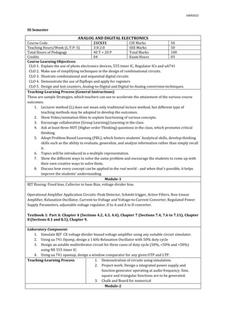 03092022
III Semester
ANALOG AND DIGITAL ELECTRONICS
Course Code 21CS33 CIE Marks 50
Teaching Hours/Week (L:T:P: S) 3:0:2:0 SEE Marks 50
Total Hours of Pedagogy 40 T + 20 P Total Marks 100
Credits 04 Exam Hours 03
Course Learning Objectives:
CLO 1. Explain the use of photo electronics devices, 555 timer IC, Regulator ICs and uA741
CLO 2. Make use of simplifying techniques in the design of combinational circuits.
CLO 3. Illustrate combinational and sequential digital circuits
CLO 4. Demonstrate the use of flipflops and apply for registers
CLO 5. Design and test counters, Analog-to-Digital and Digital-to-Analog conversion techniques.
Teaching-Learning Process (General Instructions)
These are sample Strategies, which teachers can use to accelerate the attainment of the various course
outcomes.
1. Lecturer method (L) does not mean only traditional lecture method, but different type of
teaching methods may be adopted to develop the outcomes.
2. Show Video/animation films to explain functioning of various concepts.
3. Encourage collaborative (Group Learning) Learning in the class.
4. Ask at least three HOT (Higher order Thinking) questions in the class, which promotes critical
thinking.
5. Adopt Problem Based Learning (PBL), which fosters students’ Analytical skills, develop thinking
skills such as the ability to evaluate, generalize, and analyze information rather than simply recall
it.
6. Topics will be introduced in a multiple representation.
7. Show the different ways to solve the same problem and encourage the students to come up with
their own creative ways to solve them.
8. Discuss how every concept can be applied to the real world - and when that's possible, it helps
improve the students' understanding.
Module-1
BJT Biasing: Fixed bias, Collector to base Bias, voltage divider bias
Operational Amplifier Application Circuits: Peak Detector, Schmitt trigger, Active Filters, Non-Linear
Amplifier, Relaxation Oscillator, Current-to-Voltage and Voltage-to-Current Converter, Regulated Power
Supply Parameters, adjustable voltage regulator, D to A and A to D converter.
Textbook 1: Part A: Chapter 4 (Sections 4.2, 4.3, 4.4), Chapter 7 (Sections 7.4, 7.6 to 7.11), Chapter
8 (Sections 8.1 and 8.5), Chapter 9.
Laboratory Component:
1. Simulate BJT CE voltage divider biased voltage amplifier using any suitable circuit simulator.
2. Using ua 741 Opamp, design a 1 kHz Relaxation Oscillator with 50% duty cycle
3. Design an astable multivibrator circuit for three cases of duty cycle (50%, <50% and >50%)
using NE 555 timer IC.
4. Using ua 741 opamap, design a window comparator for any given UTP and LTP.
Teaching-Learning Process 1. Demonstration of circuits using simulation.
2. Project work: Design a integrated power supply and
function generator operating at audio frequency. Sine,
square and triangular functions are to be generated.
3. Chalk and Board for numerical
Module-2
 