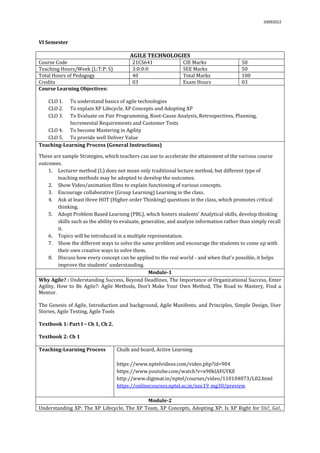 03092022
VI Semester
AGILE TECHNOLOGIES
Course Code 21CS641 CIE Marks 50
Teaching Hours/Week (L:T:P: S) 3:0:0:0 SEE Marks 50
Total Hours of Pedagogy 40 Total Marks 100
Credits 03 Exam Hours 03
Course Learning Objectives:
CLO 1. To understand basics of agile technologies
CLO 2. To explain XP Lifecycle, XP Concepts and Adopting XP
CLO 3. To Evaluate on Pair Programming, Root-Cause Analysis, Retrospectives, Planning,
Incremental Requirements and Customer Tests
CLO 4. To become Mastering in Agility
CLO 5. To provide well Deliver Value
Teaching-Learning Process (General Instructions)
These are sample Strategies, which teachers can use to accelerate the attainment of the various course
outcomes.
1. Lecturer method (L) does not mean only traditional lecture method, but different type of
teaching methods may be adopted to develop the outcomes.
2. Show Video/animation films to explain functioning of various concepts.
3. Encourage collaborative (Group Learning) Learning in the class.
4. Ask at least three HOT (Higher order Thinking) questions in the class, which promotes critical
thinking.
5. Adopt Problem Based Learning (PBL), which fosters students’ Analytical skills, develop thinking
skills such as the ability to evaluate, generalize, and analyze information rather than simply recall
it.
6. Topics will be introduced in a multiple representation.
7. Show the different ways to solve the same problem and encourage the students to come up with
their own creative ways to solve them.
8. Discuss how every concept can be applied to the real world - and when that's possible, it helps
improve the students' understanding.
Module-1
Why Agile? : Understanding Success, Beyond Deadlines, The Importance of Organizational Success, Enter
Agility, How to Be Agile?: Agile Methods, Don’t Make Your Own Method, The Road to Mastery, Find a
Mentor.
The Genesis of Agile, Introduction and background, Agile Manifesto, and Principles, Simple Design, User
Stories, Agile Testing, Agile Tools
Textbook 1: Part I – Ch 1, Ch 2.
Textbook 2: Ch 1
Teaching-Learning Process Chalk and board, Active Learning
https://www.nptelvideos.com/video.php?id=904
https://www.youtube.com/watch?v=x90kIAFGYKE
http://www.digimat.in/nptel/courses/video/110104073/L02.html
https://onlinecourses.nptel.ac.in/noc19_mg30/preview
Module-2
Understanding XP: The XP Lifecycle, The XP Team, XP Concepts, Adopting XP: Is XP Right for Us?, Go!,
 