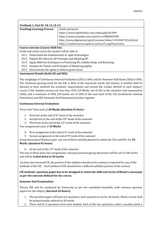 03092022
Textbook 1: Part IV- Ch 14, Ch 15.
Teaching-Learning Process Chalk and board
https://www.nptelvideos.com/video.php?id=904
https://www.youtube.com/watch?v=x90kIAFGYKE
http://www.digimat.in/nptel/courses/video/110104073/L02.html
https://onlinecourses.nptel.ac.in/noc19_mg30/preview
Course outcome (Course Skill Set)
At the end of the course the student will be able to:
CO 1. Understand the fundamentals of agile technologies
CO 2. Explain XP Lifecycle, XP Concepts and Adopting XP
CO 3. Apply different techniques on Practicing XP, Collaborating and Releasing
CO 4. Analyze the Values and Principles of Mastering Agility
CO 5. Demonstrate the agility to deliver good values
Assessment Details (both CIE and SEE)
The weightage of Continuous Internal Evaluation (CIE) is 50% and for Semester End Exam (SEE) is 50%.
The minimum passing mark for the CIE is 40% of the maximum marks (20 marks). A student shall be
deemed to have satisfied the academic requirements and earned the credits allotted to each subject/
course if the student secures not less than 35% (18 Marks out of 50) in the semester-end examination
(SEE), and a minimum of 40% (40 marks out of 100) in the sum total of the CIE (Continuous Internal
Evaluation) and SEE (Semester End Examination) taken together
Continuous Internal Evaluation:
Three Unit Tests each of 20 Marks (duration 01 hour)
1. First test at the end of 5th week of the semester
2. Second test at the end of the 10th week of the semester
3. Third test at the end of the 15th week of the semester
Two assignments each of 10 Marks
4. First assignment at the end of 4th week of the semester
5. Second assignment at the end of 9th week of the semester
Group discussion/Seminar/quiz any one of three suitably planned to attain the COs and POs for 20
Marks (duration 01 hours)
6. At the end of the 13th week of the semester
The sum of three tests, two assignments, and quiz/seminar/group discussion will be out of 100 marks
and will be scaled down to 50 marks
(to have less stressed CIE, the portion of the syllabus should not be common /repeated for any of the
methods of the CIE. Each method of CIE should have a different syllabus portion of the course).
CIE methods /question paper has to be designed to attain the different levels of Bloom’s taxonomy
as per the outcome defined for the course.
Semester End Examination:
Theory SEE will be conducted by University as per the scheduled timetable, with common question
papers for the subject (duration 03 hours)
1. The question paper will have ten questions. Each question is set for 20 marks. Marks scored shall
be proportionally reduced to 50 marks
2. There will be 2 questions from each module. Each of the two questions under a module (with a
 