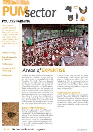 PUM
sector
POULTRY FARMING

This document
provides details of
the expertise available within the sector
Poultry Farming. This
sector is part of the
cluster Stockbreeding
& Fisheries. Other
sectors in this cluster
are:
Cattle Breeding
Dairy Processing
& Products
Pig Farming
Fisheries & Fish
Processing

Areas of EXPERTISE

Beekeeping

Fifty years ago, layer breeding in the Netherlands
was spread over more than 200 small and medium- sized breeding farms, usually family-owned.
Nowadays this number has been drastically
reduced and only a few layer and broiler breeding companies are left (grand grandparents and
grandparents respectively). The poultry farming
sector includes farms which are producing parents for broiler and layer strains both as farms
producing consumption eggs and poultry meat.
Dutch poultry production is internationally orientated. About 70 per cent of the production is as
yet exported, mostly to EU countries. Geographically, the Netherlands is very well located in an
area with about 150 million prosperous consumers. Paris, London, Berlin are all within 500 km.

SIGNIFICANT CHANGES

A day-old-chicken, pullet and adult hen act the
same everywhere. What is different are housing
(open or closed), accommodation (from cages
through deep litter to free-range), feeding and
drinking systems, feed supply (on-farm produced
or from external sources) and the climate. Poultry
constantly show signals about their health, wellbeing, and performance.

PUM POULTRY EXPERTS

Amongs PUM’s senior experts are retired poultry
farmers, veterinarians, researchers, nutritionists,
animal husbandry advisors and teachers, housing
specialists and others who have been working in
the Netherlands poultry farming sector and some
of them with considerable international working
experience.

Poultry farming throughout the world is going
through significant changes. Public concern
about negative environmental effects of poultry
farming, as well as ethical issues such as animal
welfare and medicine use, are gaining importance. In order to cope with these developments,
changes in farm set-up and management have
to be considered, as they may affect the income
of the poultry farmer.

PUM

Netherlands senior experts

www.pum.nl

 