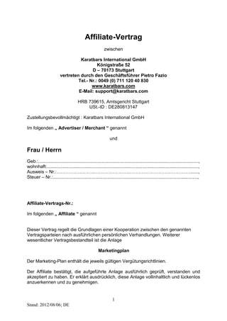 1 
Stand: 2012/08/06; DE 
Affiliate-Vertrag 
zwischen 
Karatbars International GmbH 
Königstraße 52 
D – 70173 Stuttgart 
vertreten durch den Geschäftsführer Pietro Fazio 
Tel.- Nr.: 0049 (0) 711 120 40 830 
www.karatbars.com 
E-Mail: support@karatbars.com 
HRB 739615, Amtsgericht Stuttgart 
USt.-ID : DE280813147 
Zustellungsbevollmächtigt : Karatbars International GmbH 
Im folgenden „ Advertiser / Merchant “ genannt 
und 
Frau / Herrn 
Geb.:.............................................................................................................................., 
wohnhaft:......................................................................................................................., 
Ausweis – Nr.:…………………….………………………………………………………......, 
Steuer – Nr.:.................................................................................................................., 
Affiliate-Vertrags-Nr.: 
Im folgenden „ Affiliate “ genannt 
Dieser Vertrag regelt die Grundlagen einer Kooperation zwischen den genannten 
Vertragsparteien nach ausführlichen persönlichen Verhandlungen. Weiterer 
wesentlicher Vertragsbestandteil ist die Anlage 
Marketingplan 
Der Marketing-Plan enthält die jeweils gültigen Vergütungsrichtlinien. 
Der Affiliate bestätigt, die aufgeführte Anlage ausführlich geprüft, verstanden und 
akzeptiert zu haben. Er erklärt ausdrücklich, diese Anlage vollinhaltlich und lückenlos 
anzuerkennen und zu genehmigen. 
 
