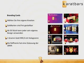 Branding Cards 
Wählen Sie Ihre eigene Kreation 
Goldkarten sind frei gestaltbar 
Ab 50 Stück kann jeder sein eigenes 
Design verwenden 
1 Gramm Gold 999,9 mit Hologramm 
Die Raffinerie hat eine Zulassung der 
LBMA 
 