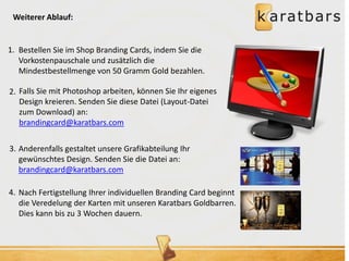 Weiterer Ablauf: 
Bestellen Sie im Shop Branding Cards, indem Sie die 
Vorkostenpauschale und zusätzlich die 
Mindestbestellmenge von 50 Gramm Gold bezahlen. 
Falls Sie mit Photoshop arbeiten, können Sie Ihr eigenes 
Design kreieren. Senden Sie diese Datei (Layout-Datei 
zum Download) an: 
brandingcard@karatbars.com 
Anderenfalls gestaltet unsere Grafikabteilung Ihr 
gewünschtes Design. Senden Sie die Datei an: 
brandingcard@karatbars.com 
Nach Fertigstellung Ihrer individuellen Branding Card beginnt 
die Veredelung der Karten mit unseren Karatbars Goldbarren. 
Dies kann bis zu 3 Wochen dauern. 
1. 
2. 
3. 
4. 
 