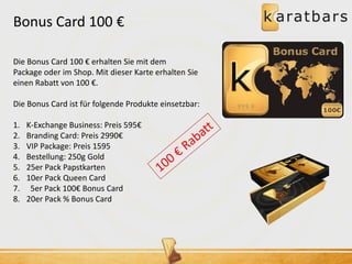 Bonus Card 100 € 
Die Bonus Card 100 € erhalten Sie mit dem 
Package oder im Shop. Mit dieser Karte erhalten Sie 
einen Rabatt von 100 €. 
Die Bonus Card ist für folgende Produkte einsetzbar: 
1. K-Exchange Business: Preis 595€ 
2. Branding Card: Preis 2990€ 
3. VIP Package: Preis 1595 
4. Bestellung: 250g Gold 
5. 25er Pack Papstkarten 
6. 10er Pack Queen Card 
7. 5er Pack 100€ Bonus Card 
8. 20er Pack % Bonus Card 
 