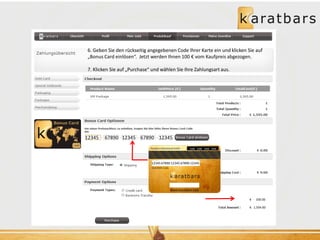 6. Geben Sie den rückseitig angegebenen Code Ihrer Karte ein und klicken Sie auf 
„Bonus Card einlösen“. Jetzt werden Ihnen 100 € vom Kaufpreis abgezogen. 
12345 67890 12345 67890 12345 
100€ 100€ 100€ 100€ 
12345 67890 12345 67890 12345 
€ 100.00 
€ 1,504.00 
7. Klicken Sie auf „Purchase“ und wählen Sie Ihre Zahlungsart aus. 
 