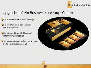 Upgrade auf ein Business K-Exchange Center 
Sie erhalten ein Business Package 
Sie erhalten Gold Bonus Cards 
für Ihre Kunden 
Sie können bis zu 10 Bilder auf 
Ihrem Portal einstellen 
Sie werden immer auf der K-Exchange 
Seite bevorzugt angezeigt 
 