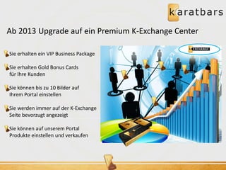 Ab 2013 Upgrade auf ein Premium K-Exchange Center 
Sie erhalten ein VIP Business Package 
Sie erhalten Gold Bonus Cards 
für Ihre Kunden 
Sie können bis zu 10 Bilder auf 
Ihrem Portal einstellen 
Sie werden immer auf der K-Exchange 
Seite bevorzugt angezeigt 
Sie können auf unserem Portal 
Produkte einstellen und verkaufen 
 