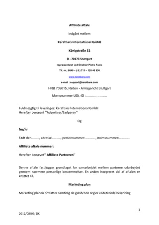 1 
2012/08/06; DK 
Affiliate aftale 
indgået mellem 
Karatbars International GmbH 
Königstraße 52 
D - 70173 Stuttgart 
repræsenteret ved Direktør Pietro Fazio 
Tlf. nr.: 0049 – ( 0 ) 711 – 120 40 830 
www.karatbars.com 
e-mail : support@karatbars.com 
HRB 739615, Retten - Amtsgericht Stuttgart 
Momsnummer USt.-ID :……………….. 
Fuldmægtig til leveringer: Karatbars International GmbH 
Herefter benævnt ’’Advertiser/Sælgeren’’ 
Og 
fru/hr 
Født den.....…., adresse……….., personnummer:…………., momsnummer:…………. 
Affiliate aftale nummer: 
Herefter benævnt’’ Affiliate Partneren’’ 
Denne aftale fastlægger grundlaget for samarbejdet mellem parterne udarbejdet 
gennem nærmere personlige bestemmelser. En anden integreret del af aftalen er 
knyttet Fil. 
Marketing plan 
Marketing planen omfatter samtidig de gældende regler vedrørende belønning. 
 