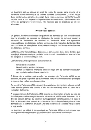 Le Marchand est par ailleurs en droit de résilier le contrat, sans préavis, si le 
Partenaire Affilié communique de fausses données contractuelles , s'il est frappé 
d'une condamnation pénale , si en dépit d'une mise en demeure par le Marchand il 
persiste dans le non respect d'obligations contractuelles ou si , conformément aux 
termes du paragraphe 12 ci dessus, il ne respecte pas les directives qui lui sont 
adressées. 
14. 
Protection de données 
En général, le Marchand collecte uniquement les données qui sont indispensables 
pour la prestation de services ou réalisation du contrat, ce qui peut causer la 
nécessite de transmettre les données du Partenaire Affilié aux operateurs 
responsables de prestations de certains services ou de la réalisation du Contrat. Ceci 
peut concerner par exemple des entreprises de transport ou d’autres entreprises des 
prestations de services. 
Le Marchand ne transmettra pas des données personnelles à une tierce à moins qu’il 
soit obligé à les communiquer par la loi ou le tribunal. Les salariés du Marchand ont 
été obligés à la confidentialité par écrit. 
Le Partenaire Affilié exprime son consentement à : 
- l‘envoi de la newsletter, 
- la participation aux jeux de hasard, 
- vérifier sa crédibilité financière ainsi que l’âge afin de permettre l’exécution 
des prestations et modes de paiements. 
À l’issue de la relation contractuelle, les données du Partenaire Affilié seront 
bloquées, et après l’expiration de la période en vertu de la loi fiscale ainsi que légale 
et commerciale – elles seront supprimées. 
Au cas où le Partenaire Affilié a souscrit à newsletter en donnant son adresse e-mail, 
cette adresse pourra être utilisée à des fins de marketing allant au delà de la 
réalisation du Contrat. 
À chaque moment, le Partenaire Affilié recevra une information gratuite au sujet de 
données personnelles enregistrées sans nécessité de justifier cette demande. Il a le 
droit de bloquer, corriger ou ordonner leur suppression sans le justifier. Il a aussi le 
droit de révoquer à tout moment le consentement accordé pour l’enregistrement des 
données sans le justifier en envoyant une telle déclaration à l’adresse indiquée dans 
la note légale. 
Le Marchand est obligé à communiqué au Partenaire Affilié à tout moment des 
renseignements indispensables pour l’exercice de son activité économique. 
10 
 