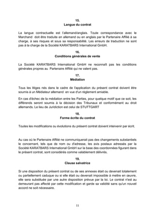 15. 
Langue du contrat 
La langue contractuelle est l’allemand/anglais. Toute correspondance avec le 
Marchand doit être traduite en allemand ou en anglais par le Partenaire Affilié à sa 
charge, à ses risques et sous sa responsabilité. Les erreurs de traduction ne sont 
pas à la charge de la Société KARATBARS International GmbH. 
16. 
Conditions générales de vente 
La Société KARATBARS International GmbH ne reconnaît pas les conditions 
générales propres au Partenaire Affilié qui ne valent pas. 
17. 
Médiation 
Tous les litiges nés dans le cadre de l'application du présent contrat doivent être 
soumis à un Médiateur allemand en vue d'un règlement amiable. 
En cas d'échec de la médiation entre les Parties, pour quelque motif que ce soit, les 
différends seront soumis à la décision des Tribunaux et conformément au droit 
allemands. Le lieu de Juridiction est celui de STUTTGART 
18. 
Forme écrite du contrat 
Toutes les modifications ou évolutions du présent contrat doivent intervenir par écrit. 
Au cas où le Partenaire Affilié ne communiquerait pas des changements substantiels 
le concernant, tels que de nom ou d'adresse, les avis postaux adressés par la 
Société KARATBARS International GmbH sur la base des coordonnées figurant dans 
le présent contrat, sont considérés comme valablement délivrés. 
19. 
Clause salvatrice 
Si une disposition du présent contrat ou de ses annexes était ou devenait totalement 
ou partiellement caduque ou si elle était ou devenait impossible à mettre en oeuvre, 
elle sera substituée par une autre disposition prévue par la loi. Le contrat n'est au 
demeurant pas affecté par cette modification et garde sa validité sans qu'un nouvel 
accord ne soit nécessaire. 
11 
 