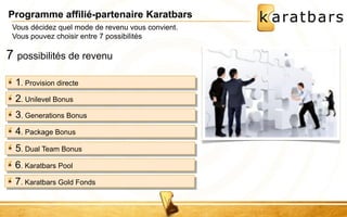 Programme affilié-partenaire Karatbars 
Vous décidez quel mode de revenu vous convient. 
Vous pouvez choisir entre 7 possibilités 
7 possibilités de revenu 
1. Provision directe 
2. Unilevel Bonus 
3. Generations Bonus 
4. Package Bonus 
5. Dual Team Bonus 
6. Karatbars Pool 
7. Karatbars Gold Fonds 
 
