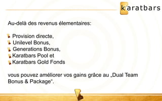 Au-delà des revenus élementaires: 
Provision directe, 
• Unilevel Bonus, 
• Generations Bonus, 
Karatbars Pool et 
Karatbars Gold Fonds 
vous pouvez améliorer vos gains grâce au „Dual Team 
Bonus & Package“. 
 