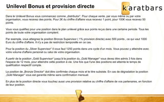 Unilevel Bonus et provision directe 
Dans le Unilevel Bonus vous commancez comme „distributor“. Pour chaque vente, par vous même ou par votre 
organisation, vous recevez des points. Pour 2€ du chiffre d'affaire vous recevez 1 point, pour 100€ vous recevez 50 
points. 
Vous vous qualifiez pour une position dans le plan unilevel grâce aux points reçus dans une certaine periode. Tous les 
points de toute votre organisation comptent. 
Par exemple, vous atteignez la position Bronze Supervisor ( 1% provision directe) avec 500 points , ce qui vaut 1000 
Euro du chiffre d'affaire. Il n'y a pas de restriction temporelle en ce cas. 
Pour la position du „Silver Supervisor“ il vous faut 1250 points dans uns cycle d'un mois. Vous pouvez y atteindre avec 
votre volume d'affaire personel ou celui de votre organisation. 
À partir de la position „Gold Supervisor“ jusqu'à la position du „Gold Manager“ vous devez être admis 3 fois dans 
l'espace de 12 mois, pour atteindre cette position à vie. Une fois que l'une des positions est atteinte le temps de 
qualification respectif compte. 
La position de „Bronze Director“ doit être confirmée chaque mois et le titre subsiste. En cas de dégradation la position 
„Gold Manager“ vous est garantie même sans confirmation mensuel. 
En plus de la position directe vous touchez aussi une provision relative au chiffre d'affaire de vos partenaires, en fonction 
de leur position. 
 