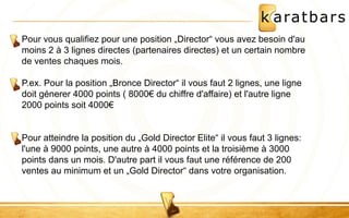 Pour vous qualifiez pour une position „Director“ vous avez besoin d'au 
moins 2 à 3 lignes directes (partenaires directes) et un certain nombre 
de ventes chaques mois. 
P.ex. Pour la position „Bronce Director“ il vous faut 2 lignes, une ligne 
doit génerer 4000 points ( 8000€ du chiffre d'affaire) et l'autre ligne 
2000 points soit 4000€ 
Pour atteindre la position du „Gold Director Elite“ il vous faut 3 lignes: 
l'une à 9000 points, une autre à 4000 points et la troisième à 3000 
points dans un mois. D'autre part il vous faut une référence de 200 
ventes au minimum et un „Gold Director“ dans votre organisation. 
 