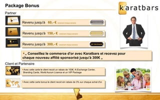 Package Bonus 
Revenu jusqu'à 60,- € versement chaque semaine 
Revenu jusqu'à 150,- € versement chaque semaine 
Revenu jusqu'à 300,- € versement chaque semaine 
Client et Partenaire 
Avec cette carte le client recoit un rabais de 100€, K-Exchange Center, 
Branding Cards, World Aurum Licence et un VIP Package 
Avec cette carte bonus le client recoit ein rabais de 3% sur chaque achat d'or. 
Partner 
„ Conseillez le commerce d'or avec Karatbars et recevez pour 
chaque nouveau affilié sponsorisé jusqu'à 300€ „ 
 