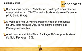 Package Bonus 
Si vous vous decidez d'acheter un „Package“, vous obtenez 
une provision de 10%-20%, selon le statut de votre Package 
(VIP, Gold, Silver). 
Si vous obtenez un VIP Package et vous en conseillez 
d'autre, vous recevez 20% sur le chiffre d'affaire des 
Packages conseillés. 
Ainsi pour le statut du Silver Package 10 % et pour le statut 
du Gold Package 15 %. 
 