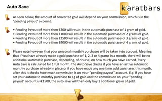Auto Save 
As seen below, the amount of converted gold will depend on your commission, which is in the 
"pending payout" account. 
• Pending Payout of more then €200 will result in the automatic purchase of 1 gram of gold. 
• Pending Payout of more then €1000 will result in the automatic purchase of 2 grams of gold. 
• Pending Payout of more then €2500 will result in the automatic purchase of 3 grams of gold. 
• Pending Payout of more then €4000 will result in the automatic purchase of 4 grams of gold. 
Please note however that your personal monthly purchases will be taken into account. Meaning 
that if you have already made a gold purchase of 1, 2, 3 or 4 grams in a month, there will be no 
additional automatic purchase, depending, of course, on how much you have earned. Every 
Auto Save is calculated for 1 full month. The Auto Save checks if you have an active automatic 
monthly purchase already in place or if you have made any one time gold purchases this month, 
after this it checks how much commission is on your "pending payout" account. E.g. If you have 
set your automatic monthly purchase to 1g of gold and the commission on your "pending 
payout" account is €1500, the auto save will then only buy 1 additional gram of gold. 
 