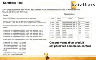 Karatbars Pool 
Avec chaque gramme d'or, vendus de Karatbars, 0,95 centimes circulent dans le Karatbars Pool. 
Celui-ci est divisé en 8 niveaux. 
Qualification: 
Pool Points 
1.Ligne 
Points 
Contrats 
20 Cent 5000 1000 (par 1 unité, max. 5) 50 Niveau 1 
15 Cent 10000 2000 (par 1 unité, max. 5) 80 Niveau 2 
15 Cent 20000 4000 (par 1 unité, max. 5) 130 Niveau 3 
15 Cent 40000 8000 (par 1 unité, max. 5) 200 Niveau 4 
10 Cent 100000 50000 350 Niveau 5 
10 Cent 150000 100000 500 Niveau 6 
5 Cent 500000 250000 100000 Niveau 7 
5 Cent 1000000 500000 250000 Niveau 8 
Exemple: 
Niveau 1: 0,20 € par gramme sont distribués dansce niveau. 
Karatbars vend 250 kg dans un cycle, cela correspond à 250.000 g. 
Ainsi 250.000 x 0,20 €, donc 50.000,- € sont distribués dans le premier niveau. 
Par exemple, 50 personnes se sont qalifiés pour ce niveau de la manière 
suivante: 
25 personnes ont une ligne avec 5000 P und un bilan restant de 1000 P 
10 personnes ont une ligne avec 5000 P und un bilan restant de 1000 P 
7 personnes ont une ligne avec 5000 P und un bilan restant de 3000 P 
5 personnes ont une ligne avec 5000 P und un bilan restant de 4000 P 
2 personnes ont une ligne avec 5000 P und un bilan restant de 5000 P 
Le bilan restant ou le côté plus faible pro 1000 Points correspont à une quotité. 
25 personnes ont 1 quotité = 25 quotités 
10 personnes ont 2 quotités = 20 quotités 
7 personnes ont 3 quotités = 21 quotités 
5 personnes ont 4 quotités = 20 quotités 
2 personnes ont 5 quotités = 10 quotités 
En tout = 96 quotités 
Les 50.000€ sont divisés par les quotités: 
50.000 : 96 = 520,83 € par quotités 
Chaque vente d'un produit 
est percevue comme un contrat. 
 