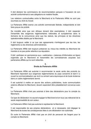 Il doit déclarer les commissions de recommandation perçues à l'occasion de son 
activité conformément à ses obligations en matière fiscale. 
Les relations contractuelles entre le Marchand et le Partenaire Affilié ne sont pas 
soumises au droit du travail. 
Le Partenaire Affilié exerce une activité commerciale libérale, indépendante et doit 
faire preuve de probité. 
Sa moralité ainsi que son éthique doivent être exemplaires; il doit respecter 
l'ensemble des exigences règlementaires nationales et européennes dans le 
domaine de la concurrence ainsi que les statuts, les principes et les directives 
opérationnelles établis par le Marchand. 
Il doit toujours veiller à ce que ses agissements n'enfreignent pas les lois, les 
règlements ou les directives administratives. 
Le Partenaire Affilié doit toujours préserver au mieux les intérêts du Marchand de 
manière à ne pas porter atteinte à sa réputation. 
Il doit participer en permanence aux « webinaires » (séances d'information en ligne) 
organisés par le Marchand et transmettre les connaissances acquises aux 
partenaires affiliés qui lui sont rattachés. 
3. 
Droits du Partenaire Affilié 
Le Partenaire Affilié est autorisé à recommander la seule vente des produits du 
Marchand répondant aux exigences règlementaires du pays concerné et dont il a 
ouvert la commercialisation par écrit ou entrant sans équivoque et de toute évidence 
dans un cadre règlementaire donné. 
Il est autorisé à mettre en oeuvre des actions publicitaires, toute communication 
externe affectant le Marchand, devant cependant être préalablement convenue avec 
lui. 
Le Partenaire Affilié n'est pas autorisé à faire des déclarations pour le compte du 
Marchand. 
Ce type de déclaration ne saurait engager le Marchand et en tous cas relèverait de la 
seule responsabilité de son auteur. 
Le Partenaire Affilié n'est pas autorisé à représenter le Marchand. 
Il est responsable de ses propres déclarations et si nécessaire, doit dégager le 
Marchand de toutes les conséquences liées à une déclaration non autorisée. 
En outre le Partenaire Affilié n'est pas en droit de percevoir de l'argent pour le 
compte du Marchand. 
3 
 