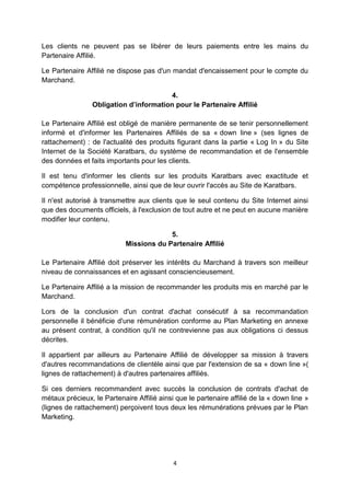 Les clients ne peuvent pas se libérer de leurs paiements entre les mains du 
Partenaire Affilié. 
Le Partenaire Affilié ne dispose pas d'un mandat d'encaissement pour le compte du 
Marchand. 
4. 
Obligation d’information pour le Partenaire Affilié 
Le Partenaire Affilié est obligé de manière permanente de se tenir personnellement 
informé et d'informer les Partenaires Affiliés de sa « down line » (ses lignes de 
rattachement) : de l'actualité des produits figurant dans la partie « Log In » du Site 
Internet de la Société Karatbars, du système de recommandation et de l'ensemble 
des données et faits importants pour les clients. 
Il est tenu d'informer les clients sur les produits Karatbars avec exactitude et 
compétence professionnelle, ainsi que de leur ouvrir l'accès au Site de Karatbars. 
Il n'est autorisé à transmettre aux clients que le seul contenu du Site Internet ainsi 
que des documents officiels, à l'exclusion de tout autre et ne peut en aucune manière 
modifier leur contenu. 
5. 
Missions du Partenaire Affilié 
Le Partenaire Affilié doit préserver les intérêts du Marchand à travers son meilleur 
niveau de connaissances et en agissant consciencieusement. 
Le Partenaire Affilié a la mission de recommander les produits mis en marché par le 
Marchand. 
Lors de la conclusion d'un contrat d'achat consécutif à sa recommandation 
personnelle il bénéficie d'une rémunération conforme au Plan Marketing en annexe 
au présent contrat, à condition qu'il ne contrevienne pas aux obligations ci dessus 
décrites. 
Il appartient par ailleurs au Partenaire Affilié de développer sa mission à travers 
d'autres recommandations de clientèle ainsi que par l'extension de sa « down line »( 
lignes de rattachement) à d'autres partenaires affiliés. 
Si ces derniers recommandent avec succès la conclusion de contrats d'achat de 
métaux précieux, le Partenaire Affilié ainsi que le partenaire affilié de la « down line » 
(lignes de rattachement) perçoivent tous deux les rémunérations prévues par le Plan 
Marketing. 
4 
 