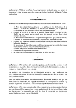 Le Partenaire Affilié ne bénéficie d'aucune protection territoriale pour son action et 
inversement n'est tenu de respecter aucune protection territoriale à l'égard d'autres 
partenaires. 
6. 
Interdictions explicites 
A défaut d'accord explicite préalable du Marchand il est interdit au Partenaire Affilié: 
 de faire des déclarations publiques – en particulier des déclarations à la 
Presse – au sujet du Marchand, de son modèle d'affaires, de sa politique 
d'Entreprise, de ses processus ou d'autres données internes 
 d’utiliser le logotype, le nom de la société KARATBARS INTERNATIONAL 
GMBH ou son papier personnalisé sans son accord pouvant être à tout 
moment révoqué, 
 de donner des informations ou d'exprimer des positions qui par leur contenu 
s'écartent de la teneur des documents- support de la Société Karatbars. 
 d'utiliser des matériels autres que des prospectus originaux et formulaires de 
5 
la Société Karatbars. 
 de vendre ou de transférer des matériels originaux de la Société Karatbars 
International GmbH à des personnes non autorisées. 
 d’utiliser le logiciel Karatbars International Gmbh 
 d'accepter des règlements de clients. 
 de céder des droits à l'égard du Marchand au profit des tiers. 
7. 
Confidentialité 
Le Partenaire Affilié est tenu à la protection globale des clients et des sources et doit 
se conformer à toutes les dispositions concernant la protection des données, dans la 
mesure où elles ne lui sont pas propres. 
La violation de l'obligation de confidentialité entraîne, non seulement sa 
responsabilité en matière de dommages intérêts mais également, le cas échéant, sa 
responsabilité pénale. 
Tous les contenus énumérés, essentiellement les documents de travail tels que les 
formulaires, les prospectus, les supports de formation et d’entreprise, les contrats - y 
compris la présente convention- sont soumis à la protection des droits d'auteur. 
Le Partenaire Affilié n'est pas autorisé à utiliser ces contenus en dehors des relations 
commerciales, ni à les transmettre - même partiellement - à des tiers, ni à permettre 
leur transmission ou duplication au profit des tiers, à moins que ces derniers ne 
soient légalement tenus à la confidentialité. 
 