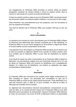 Les engagements du Partenaire Affilié énumérés au premier alinéa du présent 
paragraphe subsistent de manière illimitée à l'issue du présent contrat, dans la 
mesure où cela résulte d'un accord conventionnel particulier. 
A l'issue du présent contrat ou dans le cas où le Partenaire Affilié n'aurait plus besoin 
des documents relatifs à la présente relation d’affaires, il ne peut plus en faire usage. 
Cette interdiction vaut particulièrement pour les prospectus, pour les formulaires et 
pour les supports de formation. 
Tout droit de rétention par le Partenaire Affilié, pour quelque motif que ce soit, est 
exclu. 
8. 
Droit à rémunération 
6 
- 
La naissance et le montant du droit à rémunération pour le Partenaire Affilié à l'égard 
du Marchand sont déterminés dans l'annexe constituée par le Plan Marketing. Le 
Partenaire Affilié n'a aucune forme d'exigence de rémunération à l'égard des clients 
et ne peut solliciter aucune compensation de leur part. 
Tout paiement d'une rémunération au Partenaire Affilié est placé sous la réserve que 
le client ait procédé au règlement définitif d'une quantité de métaux précieux ainsi 
qu’a condition que le Partenaire Affilie n’a pas viole les dispositions du présent 
contrat. 
Il est interdit de cesser les droits à rémunération dû au Partenaire Affilié à l’égard du 
Marchand. Les rémunérations exigées ainsi que d’éventuels réserves de l’or, en cas 
de décès du Partenaire Affilié sont transmis au bénéficiaire qu’il a préalablement 
désigné, et à défaut d’un tel bénéficiaire, aux héritiers en application des règles 
successorales et testamentaires. 
9. 
Décomptes 
Le Partenaire Affilié sera rémunéré et les comptes seront réglés conformément au 
Plan marketing en vigueur. Les décomptes sont consultables en ligne par le 
Partenaire Affilié au moyen de ses codes d'accès personnels. Toute réclamation à ce 
sujet doit intervenir dans un délai de 10 jours ouvrables. Au delà de ce délai, le 
décompte est considéré comme accepté. 
Le règlement des rémunérations intervient mensuellement, exclusivement via une 
carte de débit, sur le compte bancaire indiqué par le Partenaire Affilié et avec effet 
libératoire selon la procédure de compensation. Quand le Partenaire Affilié atteindra 
le niveau de commission d’au moins 35 EUR, le Marchand mettra à sa disponibilité 
 
