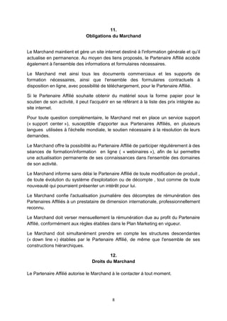 11. 
Obligations du Marchand 
Le Marchand maintient et gère un site internet destiné à l'information générale et qu’il 
actualise en permanence. Au moyen des liens proposés, le Partenaire Affilié accède 
également à l'ensemble des informations et formulaires nécessaires. 
Le Marchand met ainsi tous les documents commerciaux et les supports de 
formation nécessaires, ainsi que l'ensemble des formulaires contractuels à 
disposition en ligne, avec possibilité de téléchargement, pour le Partenaire Affilié. 
Si le Partenaire Affilié souhaite obtenir du matériel sous la forme papier pour le 
soutien de son activité, il peut l'acquérir en se référant à la liste des prix intégrée au 
site internet. 
Pour toute question complémentaire, le Marchand met en place un service support 
(« support center »), susceptible d'apporter aux Partenaires Affiliés, en plusieurs 
langues utilisées à l'échelle mondiale, le soutien nécessaire à la résolution de leurs 
demandes. 
Le Marchand offre la possibilité au Partenaire Affilié de participer régulièrement à des 
séances de formation/information en ligne ( « webinaires »), afin de lui permettre 
une actualisation permanente de ses connaissances dans l'ensemble des domaines 
de son activité. 
Le Marchand informe sans délai le Partenaire Affilié de toute modification de produit , 
de toute évolution du système d'exploitation ou de décompte , tout comme de toute 
nouveauté qui pourraient présenter un intérêt pour lui. 
Le Marchand confie l'actualisation journalière des décomptes de rémunération des 
Partenaires Affiliés à un prestataire de dimension internationale, professionnellement 
reconnu. 
Le Marchand doit verser mensuellement la rémunération due au profit du Partenaire 
Affilié, conformément aux règles établies dans le Plan Marketing en vigueur. 
Le Marchand doit simultanément prendre en compte les structures descendantes 
(« down line ») établies par le Partenaire Affilié, de même que l'ensemble de ses 
constructions hiérarchiques. 
12. 
Droits du Marchand 
Le Partenaire Affilié autorise le Marchand à le contacter à tout moment. 
8 
 