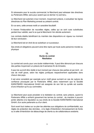 Si nécessaire pour le succès commercial, le Marchand peut adresser des directives 
au Partenaire Affilié, sans pour autant que ce dernier n'y soit tenu. 
Le Marchand est autorisé à tout moment, moyennant préavis, à actualiser les lignes 
directrices du Plan Marketing annexé au présent contrat. 
En ce sens, cette annexe revêt un caractère facultatif. 
A travers l'instauration de nouvelles règles, celles qui se sont vues substituées 
perdent leur validité, sauf à ce que le Marchand n'en décide autrement. 
Les contrats établis bénéficient du maintien des dispositions en vigueur au moment 
de leur conclusion. 
Le Marchand est en droit de se substituer un successeur. 
Ses droits et obligations peuvent ainsi être repris par toute autre personne morale ou 
physique 
13. 
Durée du contrat 
Résiliation 
Le contrat est conclu pour une durée indéterminée. Il peut être dénoncé par chacune 
des parties moyennant un préavis de 6 semaines fin de trimestre. 
Il peut de surcroît être résilié à tout moment par chacune des parties et par écrit , en 
cas de motif grave, selon les règles juridiques respectivement applicables dans 
chacun des pays. 
Il est ainsi considéré par exemple qu'un motif grave survient en cas de rupture de 
confiance provoquée par le Partenaire Affilié, alors notamment que la Société 
KARATBARS International GmbH est assignée de son fait ou qu'elle est avertie 
d'une infraction qu'il a pu commettre. 
Le Marchand peut aussi procéder à la résiliation du contrat, sans préavis, quand le 
Partenaire Affilié a enfreint gravement les termes du contrat , de manière à pouvoir 
porter atteinte à la réputation ou aux droits de la Société KARATBARS International 
GmbH, d'un autre partenaire ou d'un client. 
Sont avant tout visées sur ce plan les atteintes aux obligations de confidentialité, aux 
règles de protection des données , à la règle d'interdiction d'encaissement de fonds 
ou à celle d'interdiction de débauchage de clients ou de collaborateurs existants. 
9 
 