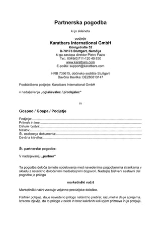 Partnerska pogodba
ki jo skleneta
podjetje
Karatbars International GmbH
Königstraße 52
D-70173 Stuttgart, Nemčija
ki ga zastopa direktor Pietro Fazio
Tel.: 0049(0)711-120 40 830
www.karatbars.com
E-pošta: support@karatbars.com
HRB 739615, občinsko sodišče Stuttgart
Davčna številka: DE280813147
Pooblaščeno podjetje: Karatbars International GmbH
v nadaljevanju „oglaševalec / prodajalec“
in
Gospod / Gospa / Podjetje
Podjetje:..........................................................................................................................
Priimek in ime:................................................................................................................
Datum rojstva:................................................................................................................
Naslov:............................................................................................................................
Št. osebnega dokumenta:...............................................................................................
Davčna številka:.............................................................................................................
Št. partnerske pogodbe:
V nadaljevanju „partner“
Ta pogodba določa temelje sodelovanja med navedenima pogodbenima strankama v
skladu z natančno določenimi medsebojnimi dogovori. Nadaljnji bistveni sestavni del
pogodbe je priloga
marketinški načrt
Marketinški načrt vsebuje veljavne provizijske določbe.
Partner potrjuje, da je navedeno prilogo natančno prebral, razumel in da jo sprejema.
Izrecno izjavlja, da to prilogo v celoti in brez kakršnih koli izjem priznava in jo potrjuje.
 