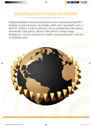 Podjetje Karatbars International GmbH je bilo ustanovljeno leta 2011.
Podjetje je specializirano za prodajo zlatih palic najmanjših enot in
darilnih izdelkov z zlatimi palicami, kot so enogramske zlate palice,
zbirateljske zlate palice, darilne zlate palice in drugo blago.
Podjetje je s svojimi inovativnimi izdelki trenutno prisotno v več kot
70 državah sveta.
Karatbars International GmbH
Exchange-Broschüre-Slowenisch-Druck.indd 2 19.10.12 17:22
 