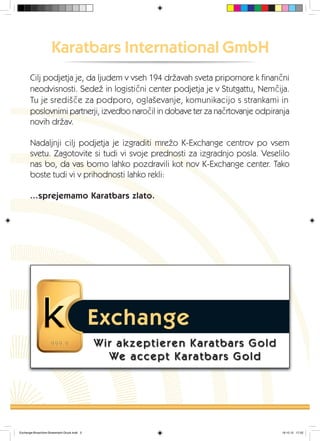 Karatbars International GmbH
Cilj podjetja je, da ljudem v vseh 194 državah sveta pripomore k finančni
neodvisnosti. Sedež in logistični center podjetja je v Stutgattu, Nemčija.
Tu je središče za podporo, oglaševanje, komunikacijo s strankami in
poslovnimi partnerji, izvedbo naročil in dobave ter za načrtovanje odpiranja
novih držav.
Nadaljnji cilj podjetja je izgraditi mrežo K-Exchange centrov po vsem
svetu. Zagotovite si tudi vi svoje prednosti za izgradnjo posla. Veselilo
nas bo, da vas bomo lahko pozdravili kot nov K-Exchange center. Tako
boste tudi vi v prihodnosti lahko rekli:
...sprejemamo Karatbars zlato.
Exchange
Wir akzeptieren Karatbars Gold
We accept Karatbars Gold
Exchange-Broschüre-Slowenisch-Druck.indd 3 19.10.12 17:22
 