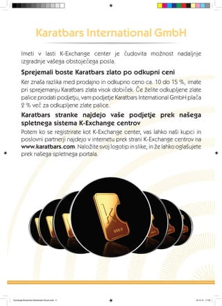 Karatbars International GmbH
Imeti v lasti K-Exchange center je čudovita možnost nadaljnje
izgradnje vašega obstoječega posla.
Sprejemali boste Karatbars zlato po odkupni ceni
Ker znaša razlika med prodajno in odkupno ceno ca. 10 do 15 %, imate
pri sprejemanju Karatbars zlata visok dobiček. Če želite odkupljene zlate
palice prodati podjetju, vam podjetje Karatbars International GmbH plača
2 % več za odkupljene zlate palice.
Karatbars stranke najdejo vaše podjetje prek našega
spletnega sistema K-Exchange centrov
Potem ko se registrirate kot K-Exchange center, vas lahko naši kupci in
poslovni partnerji najdejo v internetu prek strani K-Exchange centrov na
www.karatbars.com. Naložite svoj logotip in slike, in že lahko oglašujete
prek našega spletnega portala.
Exchange-Broschüre-Slowenisch-Druck.indd 4 19.10.12 17:22
 