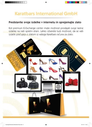 Karatbars International GmbH
Kot premium K-Exchange center imate možnost prodajati svoje lastne
izdelke na naši spletni strani. Lahko izberete tudi možnost, da se vaši
izdelki plačujejo z zlatom iz vašega Karatbars računa za zlato.
Predstavite svoje izdelke v internetu in sprejemajte zlato
Exchange-Broschüre-Slowenisch-Druck.indd 5 19.10.12 17:22
 