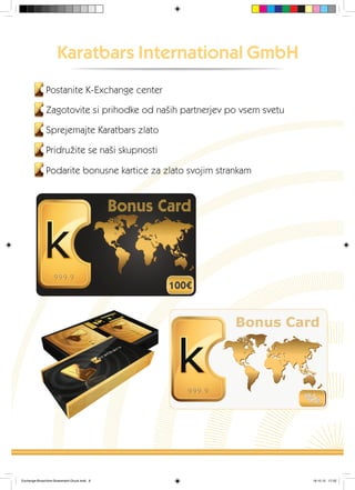 Karatbars International GmbH
Postanite K-Exchange center
Zagotovite si prihodke od naših partnerjev po vsem svetu
Sprejemajte Karatbars zlato
Pridružite se naši skupnosti
Podarite bonusne kartice za zlato svojim strankam
Exchange-Broschüre-Slowenisch-Druck.indd 6 19.10.12 17:22
 