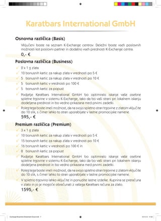 Karatbars International GmbH
Osnovna različica (Basis)
Vključeni boste na seznam K-Exchange centrov. Deležni boste vseh poslovnih
možnosti kot poslovni partner in dodatno vseh prednosti K-Exchange centra.
Poslovna različica (Business)
0,- €
595,- €
Premium različica (Premium)
P
P
P
P
P
P
P
P
P
P
P
P
P
P
P
1595,- €
2 x 1 g zlata
10 bonusnih kartic za nakup zlata v vrednosti po 5 €
5 bonusnih kartic za nakup zlata v vrednosti po 10 €
5 bonusnih kartic v vrednosti po 100 €
5 bonusnih kartic za popust
Podjetje Karatbars International GmbH bo optimiralo iskanje vaše osebne
spletne trgovine v sistemu K-Exchange, tako da bo vaši strani pri lokalnem iskanju
dodeljena prednost in bo vedno prikazana med prvimi zadetki.
3 x 1 g zlata
10 bonusnih kartic za nakup zlata v vrednosti po 5 €
15 bonusnih kartic za nakup zlata v vrednosti po 10 €
16 bonusnih kartic v vrednosti po 100 € in
Podjetje Karatbars International GmbH bo optimiralo iskanje vaše osebne
spletne trgovine v sistemu K-Exchange, tako da bo vaši strani pri lokalnem iskanju
dodeljena prednost in bo vedno prikazana med prvimi zadetki.
Poleg tega boste imeli možnost, da na svojo spletno stran trgovine z zlatom vključite
do 10 slik, s čimer lahko to stran uporabljate v lastne promocijske namene.
8 bonusnih kartic za popust
V spletno trgovino lahko vključite in ponudite lastne izdelke. Kupnina se preračuna
v zlato in jo je mogoče obračunati z vašega Karatbars računa za zlato.
Poleg tega boste imeli možnost, da na svojo spletno stran trgovine z zlatom vključite
do 10 slik, s čimer lahko to stran uporabljate v lastne promocijske namene.
Exchange-Broschüre-Slowenisch-Druck.indd 7 19.10.12 17:22
 