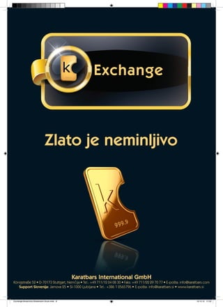 Exchange
Zlato je neminljivo
Karatbars International GmbH
Königstraße 52 • D-70173 Stuttgart, Nemčija • Tel.: +49 711/12 04 08 30 • Faks: +49 711/22 29 70 77 • E-pošta: info@karatbars.com
Support Slovenija: Jamova 25 • SI-1000 Ljubljana • Tel.: +386 1 2565796 • E-pošta: info@karatbars.si • www.karatbars.si
Exchange-Broschüre-Slowenisch-Druck.indd 8 19.10.12 17:22
 