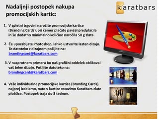 Nadaljnji postopek nakupa
promocijskih kartic:
V spletni trgovini naročite promocijske kartice
(Branding Cards), pri čemer plačate pavšal predplačila
in še dodatno minimalno količino naročila 50 g zlata.
Če uporabljate Photoshop, lahko ustvarite lasten dizajn.
To datoteko z dizajnom pošljite na:
brandingcard@karatbars.com
V nasprotnem primeru bo naš grafični oddelek oblikoval
vaš želen dizajn. Pošljite datoteko na:
brandingcard@karatbars.com
Vaše individualne promocijske kartice (Branding Cards)
najprej izdelamo, nato v kartice vstavimo Karatbars zlate
ploščice. Postopek traja do 3 tednov.
1.
2.
3.
4.
 