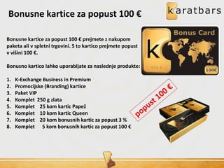 Bonusne kartice za popust 100 €
Bonusne kartice za popust 100 € prejmete z nakupom
paketa ali v spletni trgovini. S to kartico prejmete popust
v višini 100 €.
Bonusno kartico lahko uporabljate za naslednje produkte:
1. K-Exchange Business in Premium
2. Promocijske (Branding) kartice
3. Paket VIP
4. Komplet 250 g zlata
5. Komplet 25 kom kartic Papež
6. Komplet 10 kom kartic Queen
7. Komplet 20 kom bonusnih kartic za popust 3 %
8. Komplet 5 kom bonusnih kartic za popust 100 €
 