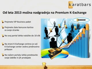 Od leta 2013 možna nadgradnja na Premium K-Exchange
Prejmete VIP Business paket
Prejmete zlate bonusne kartice
za svoje stranke
Na svoj portal lahko naložite do 10 slik
Na strani K-Exchange centrov je vaš
K-Exchange center vedno prednostno
prikazan
Na našem portalu lahko predstavite
svoje izdelke in jih prodajate
 