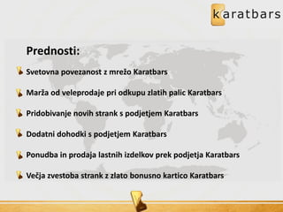 Prednosti:
Svetovna povezanost z mrežo Karatbars
Marža od veleprodaje pri odkupu zlatih palic Karatbars
Pridobivanje novih strank s podjetjem Karatbars
Dodatni dohodki s podjetjem Karatbars
Ponudba in prodaja lastnih izdelkov prek podjetja Karatbars
Večja zvestoba strank z zlato bonusno kartico Karatbars
 
