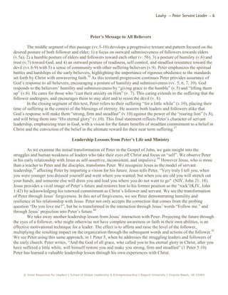 Leahy – Peter Servant Leader - 6
© Inner Resources for Leaders | School of Global Leadership & Entrepreneurship | Regent University | Virginia Beach, VA 23464
Peter’s Message to All Believers
The middle segment of this passage (vv.5-10) develops a progressive texture and pattern focused on the
desired posture of both follower and elder; 1) a focus on outward submissiveness of followers towards elders
(v.5a), 2) a humble posture of elders and followers toward each other (v. 5b), 3) a posture of humility (v.6) and
trust (v.7) toward God, and 4) an outward posture of readiness, self-control, and steadfast resistance toward the
devil (vv.8-9) with 5) a sense of community with other suffering believers (v.9). Peter emphasizes the spiritual
battles and hardships of the early believers, highlighting the importance of rigorous obedience to the standards
set forth by Christ with unwavering faith.36
As this textural progression continues Peter provides assurance of
God’s response to all believers, encouraging a posture of humility and submissiveness (vv. 5, 6, 7, 10). God
responds to the believers’ humility and submissiveness by “giving grace to the humble” (v.5) and “lifting them
up” (v.6). He cares for those who “cast their anxiety on Him” (v. 7). This caring extends to the suffering that the
follower undergoes, and encourages them to stay alert and to resist the devil (v. 8).
In the closing segment of this text, Peter refers to their suffering “for a little while” (v.10), placing their
time of suffering in the context of the blessings of eternity. He assures both leaders and followers alike that
God’s response will make them “strong, firm and steadfast” (v.10) against the power of the “roaring lion” (v.8),
and will bring them into “His eternal glory” (v.10). This final statement reflects Peter’s character of servant
leadership, emphasizing trust in God, with a vision for the future benefits of steadfast commitment to a belief in
Christ and the conviction of the belief in the ultimate reward for their near term suffering.37
Leadership Lessons from Peter’s Life and Ministry
As we examine the initial transformation of Peter in the Gospel of John, we gain insight into the
struggles and human weakness of leaders who take their eyes off Christ and focus on “self”. We observe Peter
in his early relationship with Jesus as self-assertive, inconsistent, and impulsive.38
However Jesus, who is more
than a teacher to Peter and the disciples, transforms Peter. We recognize Jesus as the model of servant
leadership,39
affecting Peter by imparting a vision for his future. Jesus tells Peter, “Very truly I tell you, when
you were younger you dressed yourself and went where you wanted; but when you are old you will stretch out
your hands, and someone else will dress you and lead you where you do not want to go" (NIV, John 21: 18).
Jesus provides a vivid image of Peter’s future and restores him to his former position as the “rock”(KJV, John
1:42) by acknowledging his renewed commitment as Christ’s follower and servant. We see the transformation
of Peter through Jesus’ forgiveness. In this act of forgiveness, we see Peter demonstrating humility and
resilience in his relationship with Jesus. Peter not only accepts the correction that comes from the probing
question “Do you love me?”, but he is transformed in the interaction through Jesus’ words “Follow me.” and
through Jesus’ projection into Peter’s future.40
We take away another leadership lesson from Jesus’ interaction with Peter. Projecting the future through
the eyes of a follower, who might otherwise not have complete awareness or faith in their own abilities, is an
effective motivational technique for a leader. The effect is to affirm and raise the level of the follower,
multiplying the resulting impact on the organization through the subsequent words and actions of the follower.41
We see Peter using this same approach, in 1 Peter 5, when he addresses the struggling leaders and followers of
the early church. Peter writes, “And the God of all grace, who called you to his eternal glory in Christ, after you
have suffered a little while, will himself restore you and make you strong, firm and steadfast” (1 Peter 5:10).
Peter has learned a valuable leadership lesson through his own experiences with Christ.
 