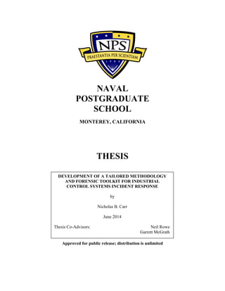 NAVAL
POSTGRADUATE
SCHOOL
MONTEREY, CALIFORNIA
THESIS
Approved for public release; distribution is unlimited
DEVELOPMENT OF A TAILORED METHODOLOGY
AND FORENSIC TOOLKIT FOR INDUSTRIAL
CONTROL SYSTEMS INCIDENT RESPONSE
by
Nicholas B. Carr
June 2014
Thesis Co-Advisors: Neil Rowe
Garrett McGrath
 