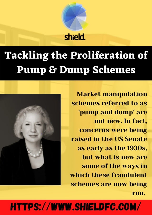 https://www.shieldfc.com/
Tackling the Proliferation of
Pump & Dump Schemes
Market manipulation
schemes referred to as
‘pump and dump’ are
not new. In fact,
concerns were being
raised in the US Senate
as early as the 1930s,
but what is new are
some of the ways in
which these fraudulent
schemes are now being
run.
 