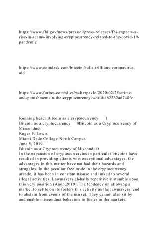 https://www.fbi.gov/news/pressrel/press-releases/fbi-expects-a-
rise-in-scams-involving-cryptocurrency-related-to-the-covid-19-
pandemic
https://www.coindesk.com/bitcoin-bulls-trillions-coronavirus-
aid
https://www.forbes.com/sites/walterpavlo/2020/02/25/crime-
and-punishment-in-the-cryptocurrency-world/#62232a6748fe
Running head: Bitcoin as a cryptocurrency 1
Bitcoin as a cryptocurrency 8Bitcoin as a Cryptocurrency of
Misconduct
Roger F. Lewis
Miami Dade College-North Campus
June 5, 2019
Bitcoin as a Cryptocurrency of Misconduct
In the expansion of cryptocurrencies in particular bitcoins have
resulted in providing clients with exceptional advantages, the
advantages in this matter have not had their hazards and
struggles. In the peculiar free mode in the cryptocurrency
arcade, it has been in constant misuse and linked to several
illegal activities. Lawmakers globally repetitively stumble upon
this very position (Anon,2019). The tendency on allowing a
market to settle on its fosters this activity as the lawmakers tend
to abstain from events of the market. They cannot also sit by
and enable misconduct behaviors to foster in the markets.
 