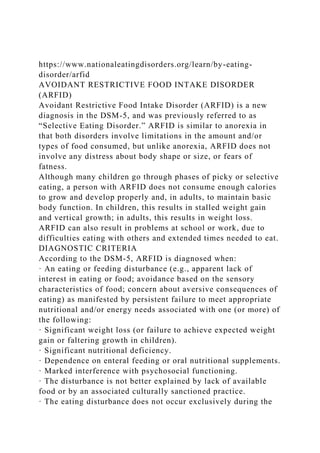 https://www.nationaleatingdisorders.org/learn/by-eating-
disorder/arfid
AVOIDANT RESTRICTIVE FOOD INTAKE DISORDER
(ARFID)
Avoidant Restrictive Food Intake Disorder (ARFID) is a new
diagnosis in the DSM-5, and was previously referred to as
“Selective Eating Disorder.” ARFID is similar to anorexia in
that both disorders involve limitations in the amount and/or
types of food consumed, but unlike anorexia, ARFID does not
involve any distress about body shape or size, or fears of
fatness.
Although many children go through phases of picky or selective
eating, a person with ARFID does not consume enough calories
to grow and develop properly and, in adults, to maintain basic
body function. In children, this results in stalled weight gain
and vertical growth; in adults, this results in weight loss.
ARFID can also result in problems at school or work, due to
difficulties eating with others and extended times needed to eat.
DIAGNOSTIC CRITERIA
According to the DSM-5, ARFID is diagnosed when:
· An eating or feeding disturbance (e.g., apparent lack of
interest in eating or food; avoidance based on the sensory
characteristics of food; concern about aversive consequences of
eating) as manifested by persistent failure to meet appropriate
nutritional and/or energy needs associated with one (or more) of
the following:
· Significant weight loss (or failure to achieve expected weight
gain or faltering growth in children).
· Significant nutritional deficiency.
· Dependence on enteral feeding or oral nutritional supplements.
· Marked interference with psychosocial functioning.
· The disturbance is not better explained by lack of available
food or by an associated culturally sanctioned practice.
· The eating disturbance does not occur exclusively during the
 