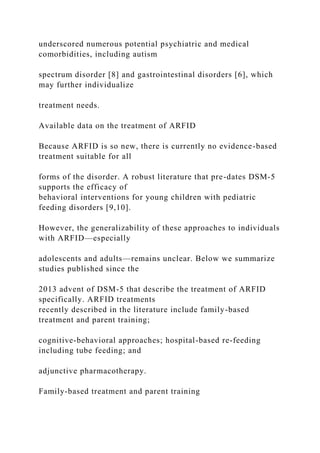 underscored numerous potential psychiatric and medical
comorbidities, including autism
spectrum disorder [8] and gastrointestinal disorders [6], which
may further individualize
treatment needs.
Available data on the treatment of ARFID
Because ARFID is so new, there is currently no evidence-based
treatment suitable for all
forms of the disorder. A robust literature that pre-dates DSM-5
supports the efficacy of
behavioral interventions for young children with pediatric
feeding disorders [9,10].
However, the generalizability of these approaches to individuals
with ARFID—especially
adolescents and adults—remains unclear. Below we summarize
studies published since the
2013 advent of DSM-5 that describe the treatment of ARFID
specifically. ARFID treatments
recently described in the literature include family-based
treatment and parent training;
cognitive-behavioral approaches; hospital-based re-feeding
including tube feeding; and
adjunctive pharmacotherapy.
Family-based treatment and parent training
 