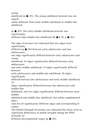 young
adulthood (p � .05). The young adulthood network was not
signifi-
cantly different from early-middle adulthood or middle-late
adulthood
(p � .05). The early-middle adulthood network was
significantly
different than middle-late adulthood (M � 0.10, p � .02).
The edge invariance test indicated that two edges were
significantly
different (p � .05) between early adolescence and late
adolescence,
one edge significantly differed between early adolescence and
young
adulthood, 16 edges significantly differed between early
adolescence
and early-middle adulthood, 13 edges significantly differed
between
early adolescence and middle-late adulthood, 20 edges
significantly
differed between late adolescence and early-middle adulthood,
19
edges significantly differed between late adolescence and
middle-late
adulthood, and two edges significantly differed between early-
middle
adulthood and middle-late adulthood. See online supplemental
mate-
rials for all significantly different edges and corresponding E-
values.
The Global Strength Invariance test indicated that there were no
significant differences in global strength among the EPSI
networks of
different developmental stages (p � .05).
 