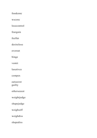 foodconc
wsconc
losecontrol
feargain
feelfat
desirelose
overeat
binge
vomit
laxatives
compex
eatsecret
guilty
otherseeeat
weightjudge
shapejudge
weighself
weighdiss
shapediss
 